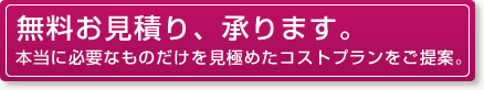 無料お見積り、承ります：本当に必要なものだけを見極めたコストプランをご提案。