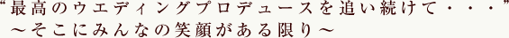 “最高のウエディングプロデュースを追い続けて・・・”　～そこにみんなの笑顔がある限り～